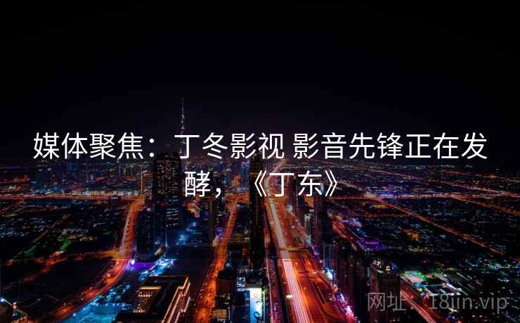 媒体聚焦:丁冬影视 影音先锋正在发酵,《丁东》 媒体聚焦:丁冬影视 影音先锋正在发酵,《丁东》