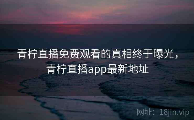 青柠直播免费观看的真相终于曝光，青柠直播app最新地址