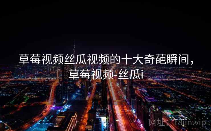 草莓视频丝瓜视频的十大奇葩瞬间,草莓视频-丝瓜i 草莓视频丝瓜视频的十大奇葩瞬间,草莓视频-丝瓜i