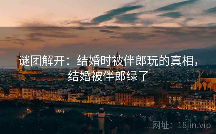 谜团解开：结婚时被伴郎玩的真相，结婚被伴郎绿了