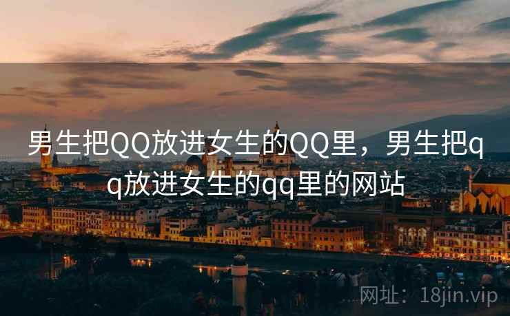 男生把QQ放进女生的QQ里，男生把qq放进女生的qq里的网站