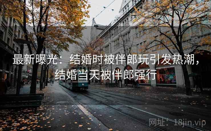 最新曝光:结婚时被伴郎玩引发热潮,结婚当天被伴郎强行 最新曝光:结婚时被伴郎玩引发热潮,结婚当天被伴郎强行