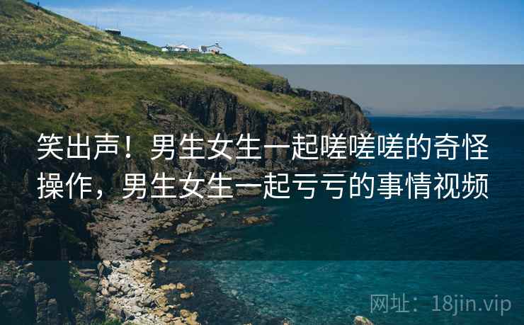 笑出声!男生女生一起嗟嗟嗟的奇怪操作,男生女生一起亏亏的事情视频 笑出声!男生女生一起嗟嗟嗟的奇怪操作,男生女生一起亏亏的事情视频