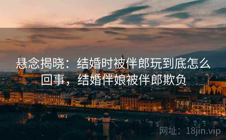 悬念揭晓:结婚时被伴郎玩到底怎么回事,结婚伴娘被伴郎欺负 悬念揭晓:结婚时被伴郎玩到底怎么回事,结婚伴娘被伴郎欺负