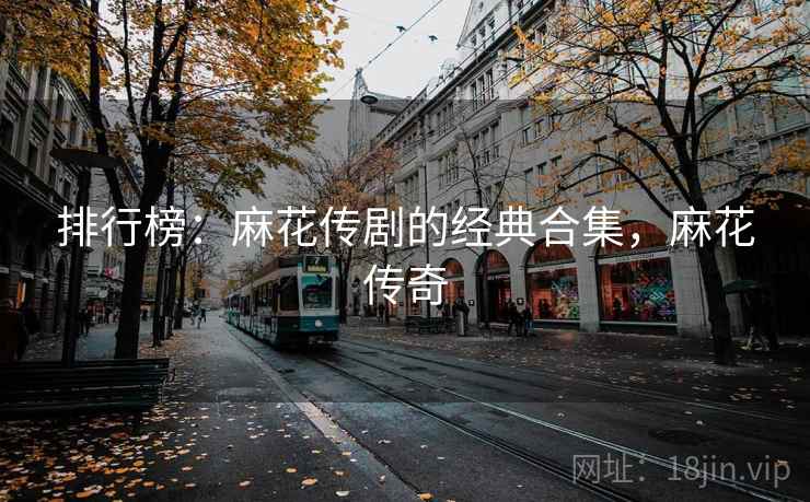 排行榜:麻花传剧的经典合集,麻花传奇 排行榜:麻花传剧的经典合集,麻花传奇