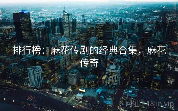 排行榜:麻花传剧的经典合集,麻花传奇 排行榜:麻花传剧的经典合集,麻花传奇