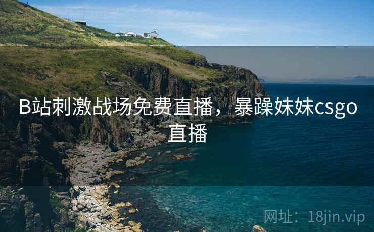 B站刺激战场免费直播，暴躁妹妹csgo直播