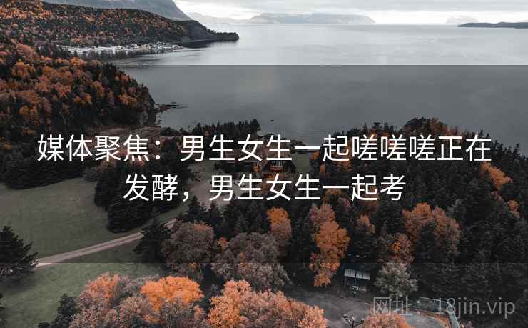 媒体聚焦：男生女生一起嗟嗟嗟正在发酵，男生女生一起考