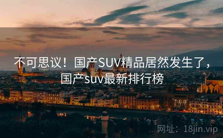 不可思议!国产SUV精品居然发生了,国产suv最新排行榜 不可思议!国产SUV精品居然发生了,国产suv最新排行榜