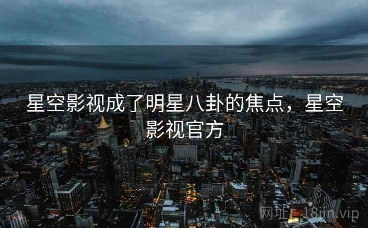 星空影视成了明星八卦的焦点,星空影视官方 星空影视成了明星八卦的焦点,星空影视官方