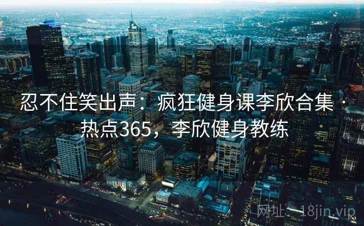 忍不住笑出声:疯狂健身课李欣合集 · 热点365,李欣健身教练 忍不住笑出声:疯狂健身课李欣合集 · 热点365,李欣健身教练