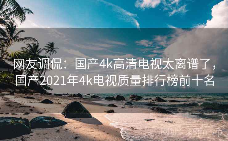 网友调侃:国产4k高清电视太离谱了,国产2021年4k电视质量排行榜前十名 网友调侃:国产4k高清电视太离谱了,国产2021年4k电视质量排行榜前十名