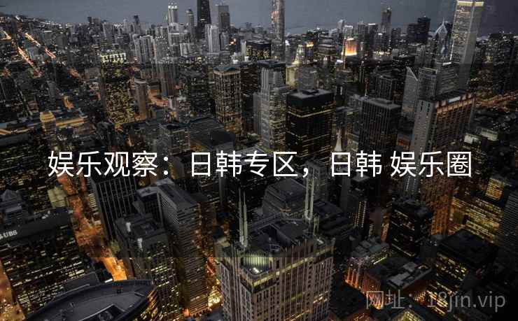 娱乐观察：日韩专区，日韩 娱乐圈