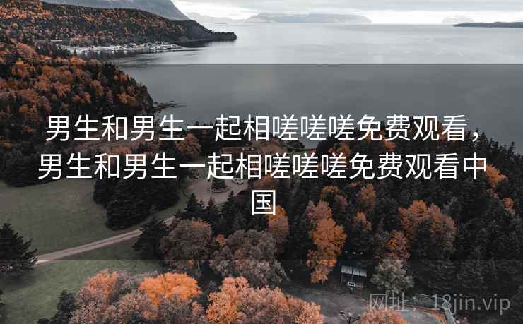 男生和男生一起相嗟嗟嗟免费观看,男生和男生一起相嗟嗟嗟免费观看中国 男生和男生一起相嗟嗟嗟免费观看,男生和男生一起相嗟嗟嗟免费观看中国