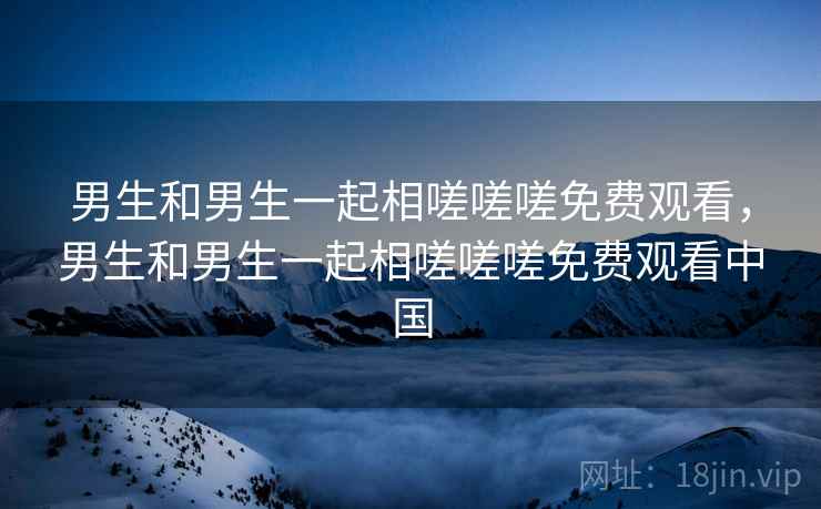 男生和男生一起相嗟嗟嗟免费观看,男生和男生一起相嗟嗟嗟免费观看中国 男生和男生一起相嗟嗟嗟免费观看,男生和男生一起相嗟嗟嗟免费观看中国