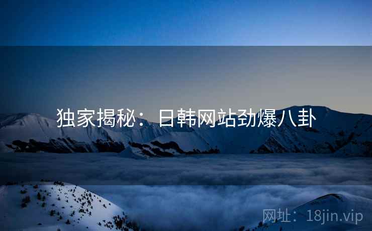 独家揭秘：日韩网站劲爆八卦