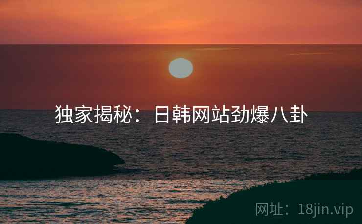 独家揭秘:日韩网站劲爆八卦 独家揭秘:日韩网站劲爆八卦