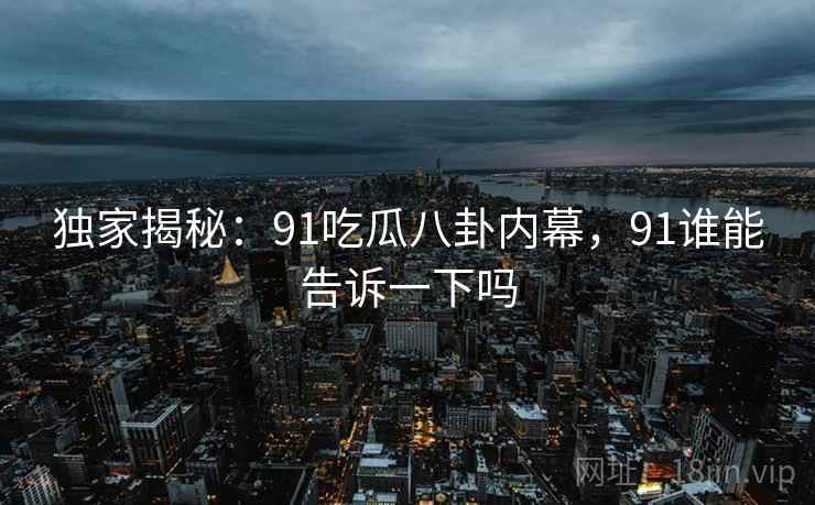 独家揭秘：91吃瓜八卦内幕，91谁能告诉一下吗