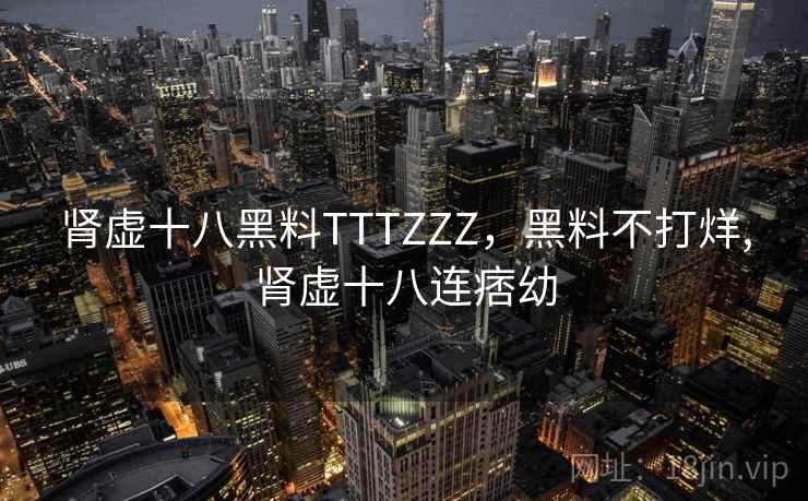 肾虚十八黑料TTTZZZ,黑料不打烊,肾虚十八连痞幼 肾虚十八黑料TTTZZZ,黑料不打烊,肾虚十八连痞幼