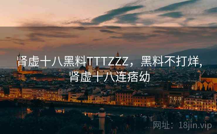 肾虚十八黑料TTTZZZ,黑料不打烊,肾虚十八连痞幼 肾虚十八黑料TTTZZZ,黑料不打烊,肾虚十八连痞幼