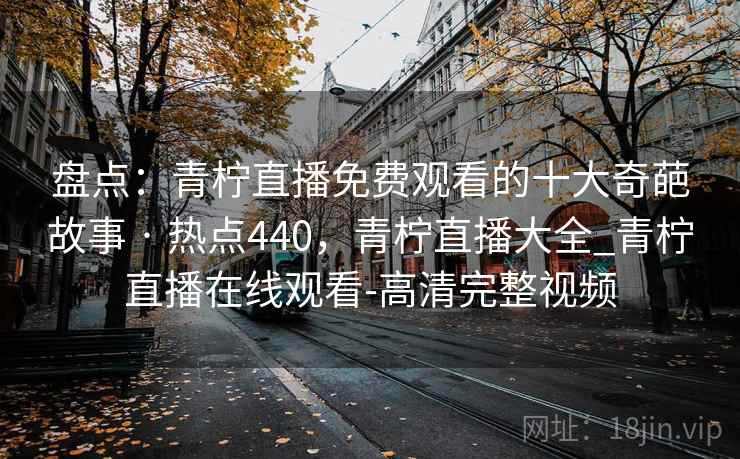 盘点:青柠直播免费观看的十大奇葩故事 · 热点440,青柠直播大全_青柠直播在线观看-高清完整视频 盘点:青柠直播免费观看的十大奇葩故事 · 热点440,青柠直播大全_青柠直播在线观看-高清完整视频