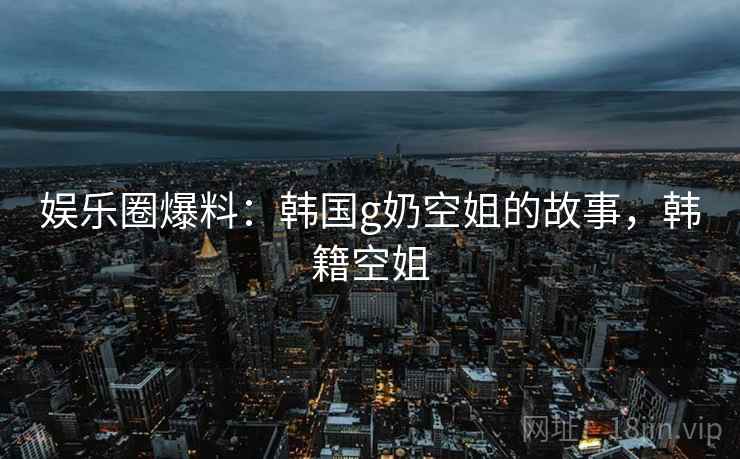 娱乐圈爆料:韩国g奶空姐的故事,韩籍空姐 娱乐圈爆料:韩国g奶空姐的故事,韩籍空姐