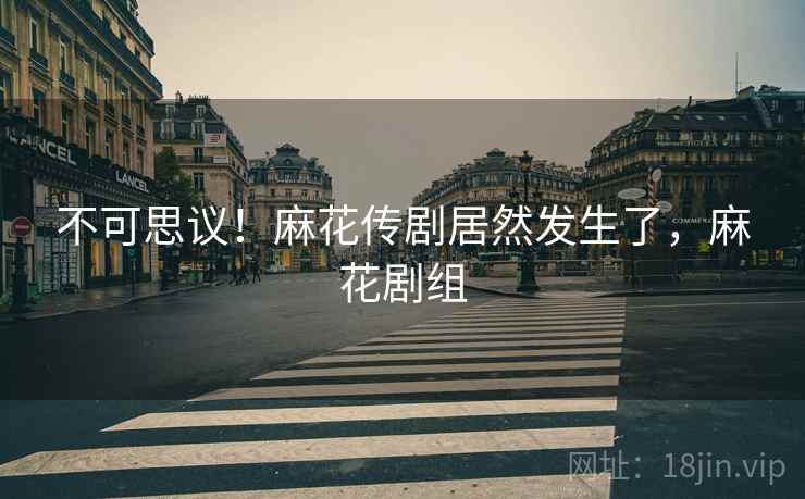 不可思议!麻花传剧居然发生了,麻花剧组 不可思议!麻花传剧居然发生了,麻花剧组