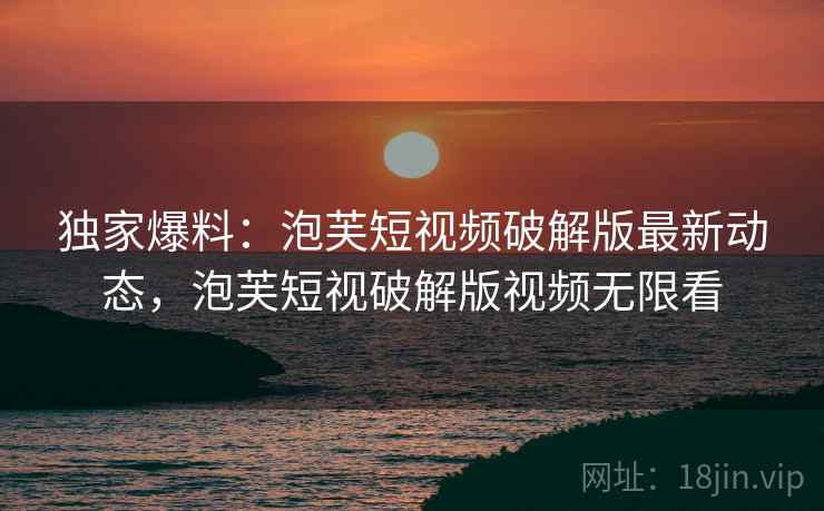 独家爆料:泡芙短视频破解版最新动态,泡芙短视破解版视频无限看 独家爆料:泡芙短视频破解版最新动态,泡芙短视破解版视频无限看