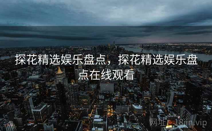 探花精选娱乐盘点,探花精选娱乐盘点在线观看 探花精选娱乐盘点,探花精选娱乐盘点在线观看