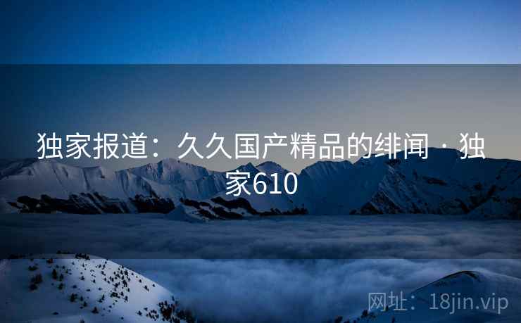 独家报道:久久国产精品的绯闻 · 独家610 独家报道:久久国产精品的绯闻 · 独家610