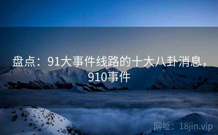 盘点：91大事件线路的十大八卦消息，910事件