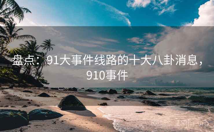 盘点:91大事件线路的十大八卦消息,910事件 盘点:91大事件线路的十大八卦消息,910事件