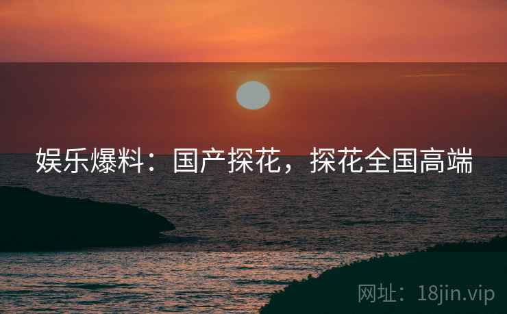 娱乐爆料:国产探花,探花全国高端 娱乐爆料:国产探花,探花全国高端