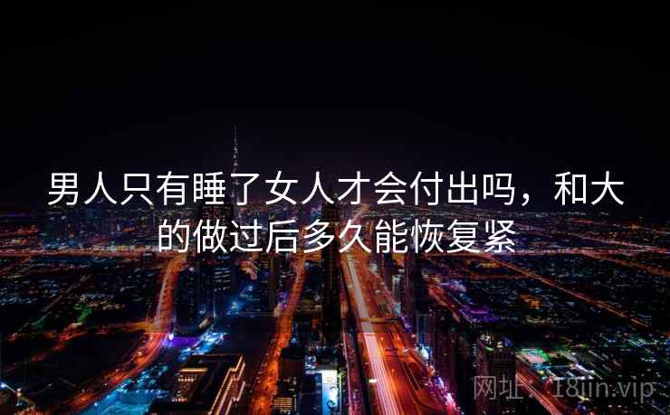 男人只有睡了女人才会付出吗,和大的做过后多久能恢复紧 男人只有睡了女人才会付出吗,和大的做过后多久能恢复紧