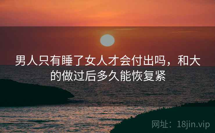 男人只有睡了女人才会付出吗,和大的做过后多久能恢复紧 男人只有睡了女人才会付出吗,和大的做过后多久能恢复紧