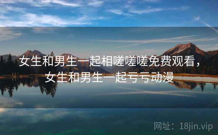 女生和男生一起相嗟嗟嗟免费观看,女生和男生一起亏亏动漫 女生和男生一起相嗟嗟嗟免费观看,女生和男生一起亏亏动漫