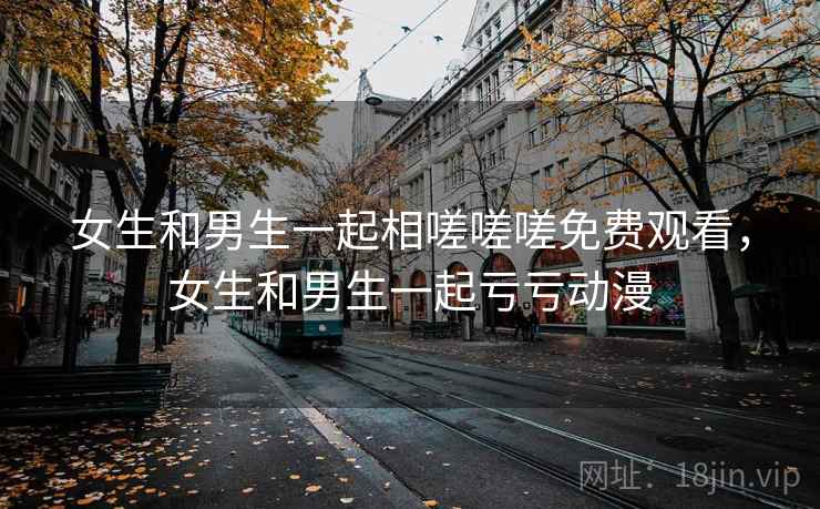 女生和男生一起相嗟嗟嗟免费观看,女生和男生一起亏亏动漫 女生和男生一起相嗟嗟嗟免费观看,女生和男生一起亏亏动漫
