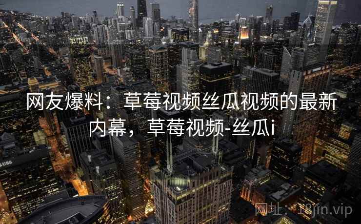网友爆料:草莓视频丝瓜视频的最新内幕,草莓视频-丝瓜i 网友爆料:草莓视频丝瓜视频的最新内幕,草莓视频-丝瓜i