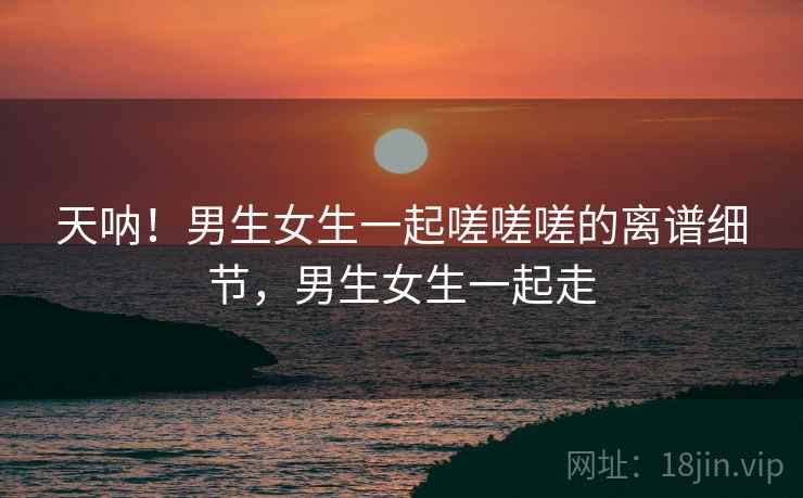 天呐!男生女生一起嗟嗟嗟的离谱细节,男生女生一起走 天呐!男生女生一起嗟嗟嗟的离谱细节,男生女生一起走