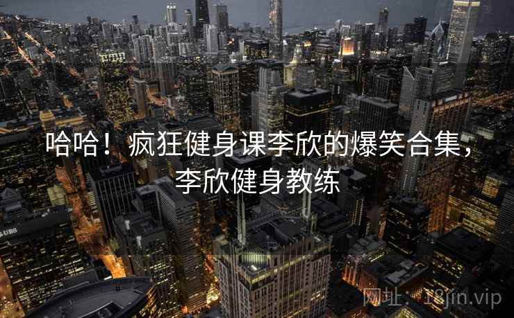 哈哈!疯狂健身课李欣的爆笑合集,李欣健身教练 哈哈!疯狂健身课李欣的爆笑合集,李欣健身教练