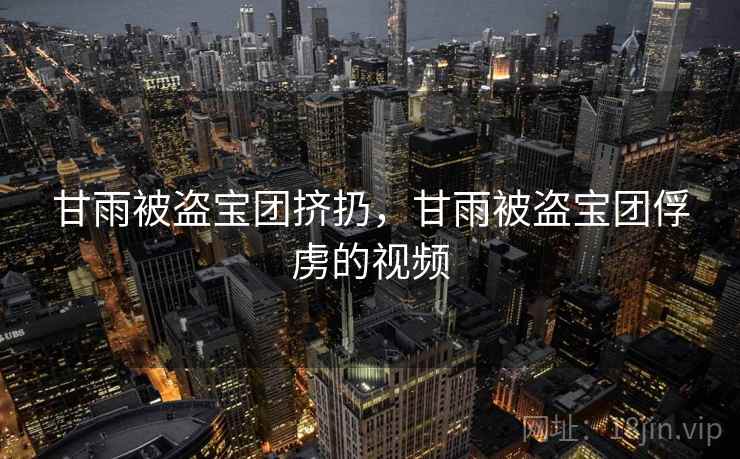甘雨被盗宝团挤扔,甘雨被盗宝团俘虏的视频 甘雨被盗宝团挤扔,甘雨被盗宝团俘虏的视频