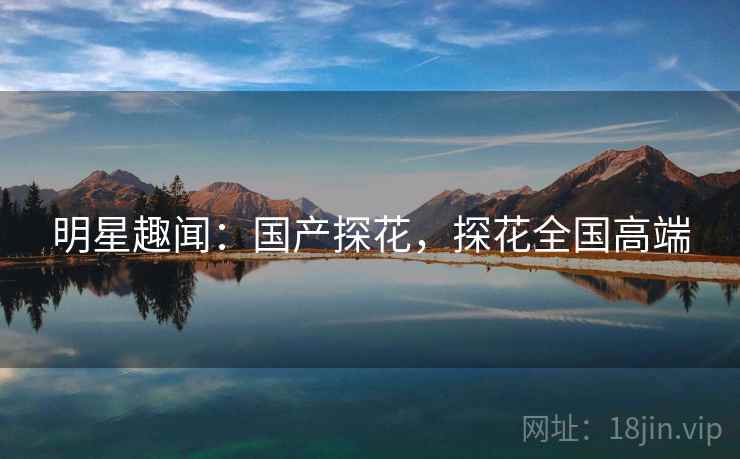 明星趣闻:国产探花,探花全国高端 明星趣闻:国产探花,探花全国高端
