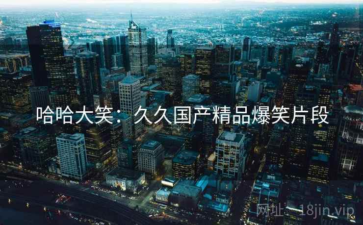 哈哈大笑:久久国产精品爆笑片段 哈哈大笑:久久国产精品爆笑片段