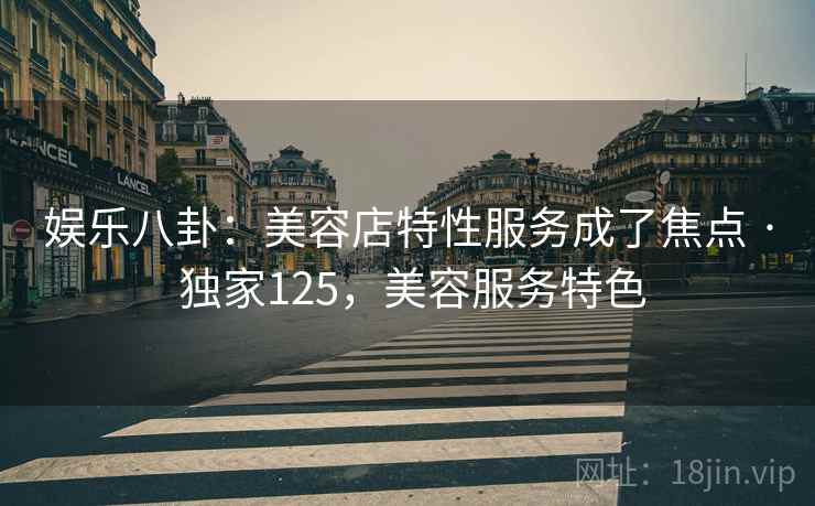 娱乐八卦:美容店特性服务成了焦点 · 独家125,美容服务特色 娱乐八卦:美容店特性服务成了焦点 · 独家125,美容服务特色