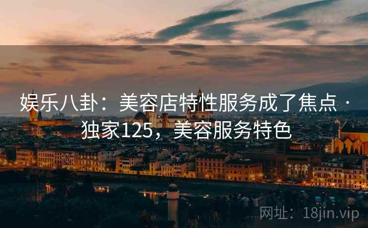 娱乐八卦:美容店特性服务成了焦点 · 独家125,美容服务特色 娱乐八卦:美容店特性服务成了焦点 · 独家125,美容服务特色