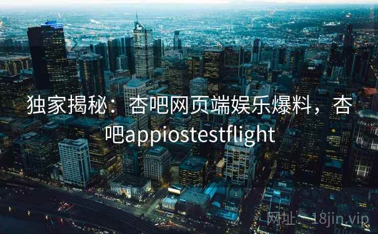 独家揭秘：杏吧网页端娱乐爆料，杏吧appiostestflight