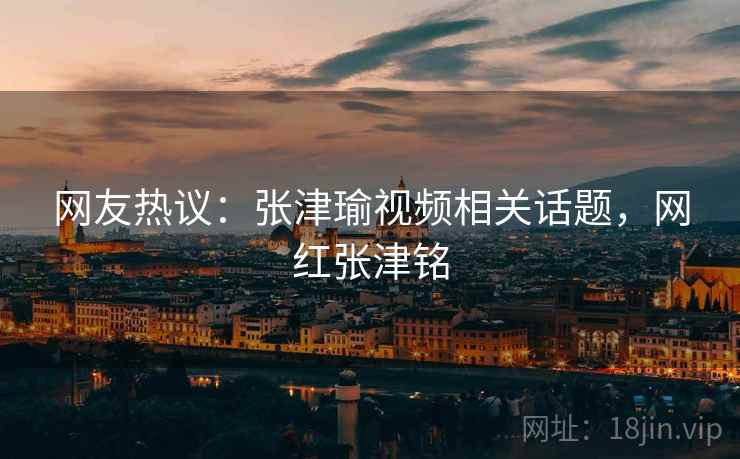 网友热议：张津瑜视频相关话题，网红张津铭