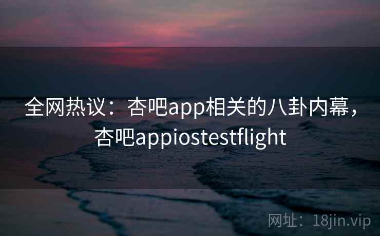 全网热议：杏吧app相关的八卦内幕，杏吧appiostestflight